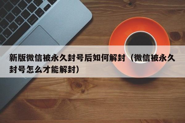 新版微信被永久封号后如何解封（微信被永久封号怎么才能解封）