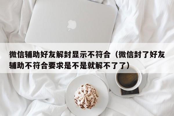 微信辅助好友解封显示不符合（微信封了好友辅助不符合要求是不是就解不了了）