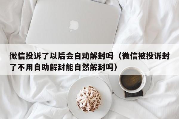 微信投诉了以后会自动解封吗（微信被投诉封了不用自助解封能自然解封吗）