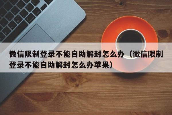 微信限制登录不能自助解封怎么办（微信限制登录不能自助解封怎么办苹果）