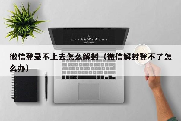 微信登录不上去怎么解封（微信解封登不了怎么办）