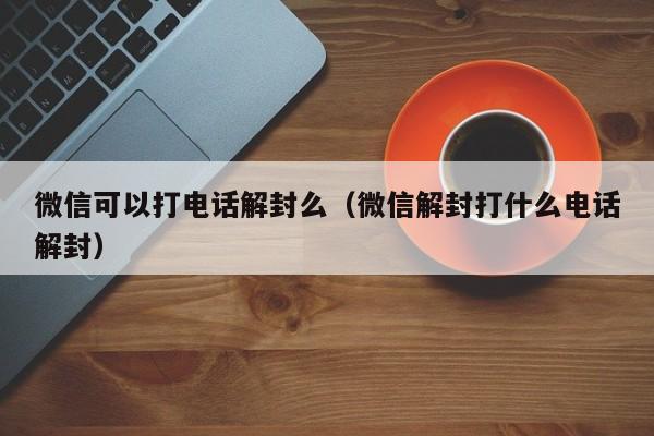 微信可以打电话解封么（微信解封打什么电话解封）