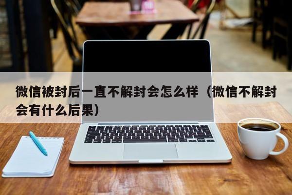 微信被封后一直不解封会怎么样（微信不解封会有什么后果）