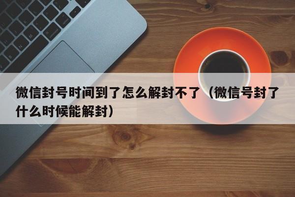 微信封号时间到了怎么解封不了（微信号封了什么时候能解封）