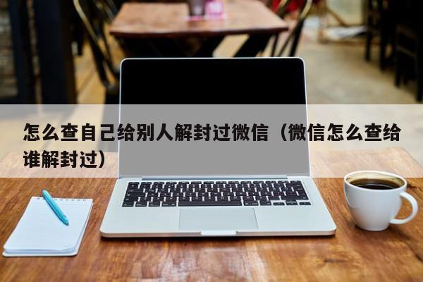 怎么查自己给别人解封过微信（微信怎么查给谁解封过）