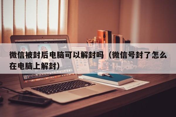 微信被封后电脑可以解封吗（微信号封了怎么在电脑上解封）