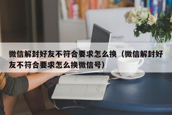 微信解封好友不符合要求怎么换（微信解封好友不符合要求怎么换微信号）