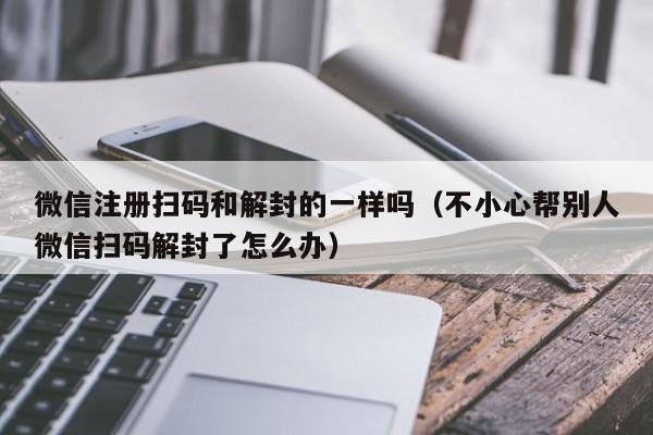 微信注册扫码和解封的一样吗（不小心帮别人微信扫码解封了怎么办）