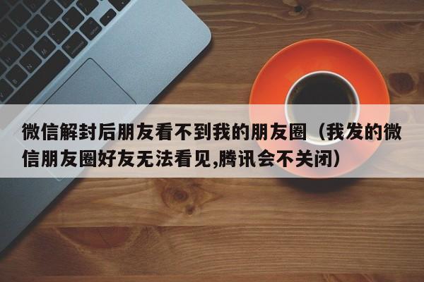 微信解封后朋友看不到我的朋友圈（我发的微信朋友圈好友无法看见,腾讯会不关闭）