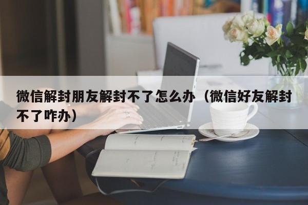 微信解封朋友解封不了怎么办（微信好友解封不了咋办）