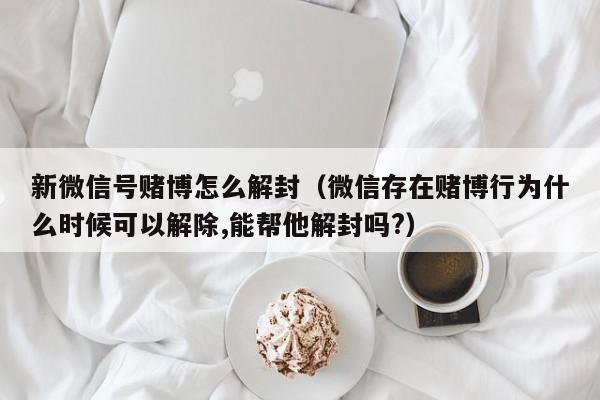 新微信号赌博怎么解封（微信存在赌博行为什么时候可以解除,能帮他解封吗?）