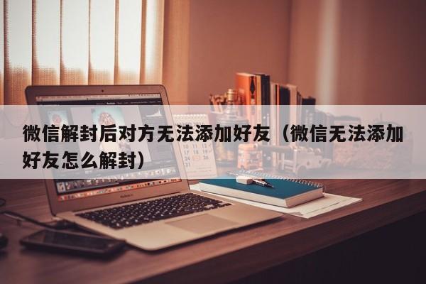 微信解封后对方无法添加好友（微信无法添加好友怎么解封）