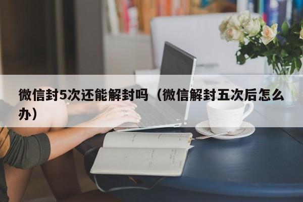 微信封5次还能解封吗（微信解封五次后怎么办）