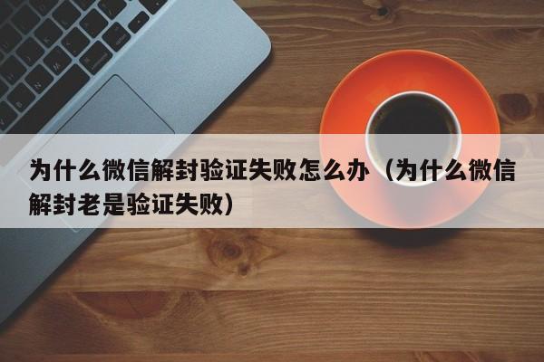 为什么微信解封验证失败怎么办（为什么微信解封老是验证失败）