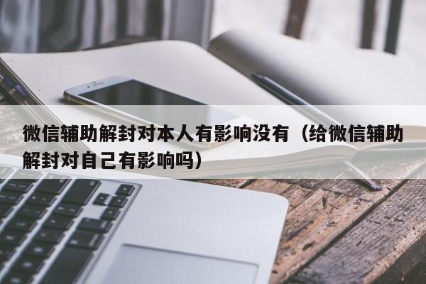 微信辅助解封对本人有影响没有（给微信辅助解封对自己有影响吗）