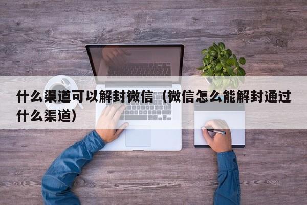 什么渠道可以解封微信（微信怎么能解封通过什么渠道）