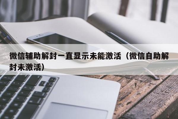 微信辅助解封一直显示未能激活（微信自助解封未激活）