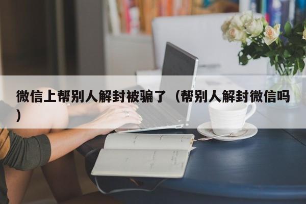 微信上帮别人解封被骗了（帮别人解封微信吗）