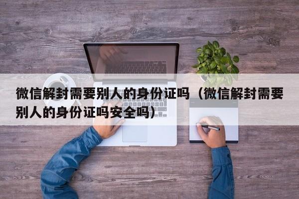 微信解封需要别人的身份证吗（微信解封需要别人的身份证吗安全吗）