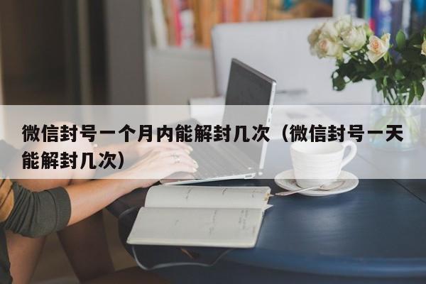 微信封号一个月内能解封几次（微信封号一天能解封几次）