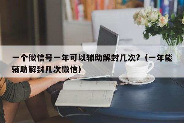 一个微信号一年可以辅助解封几次?（一年能辅助解封几次微信）