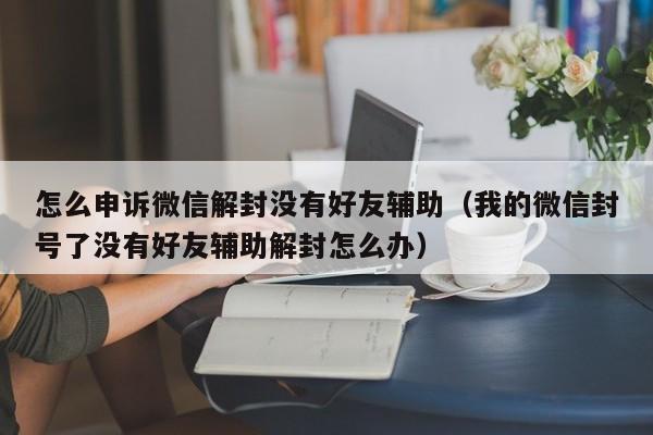 怎么申诉微信解封没有好友辅助（我的微信封号了没有好友辅助解封怎么办）