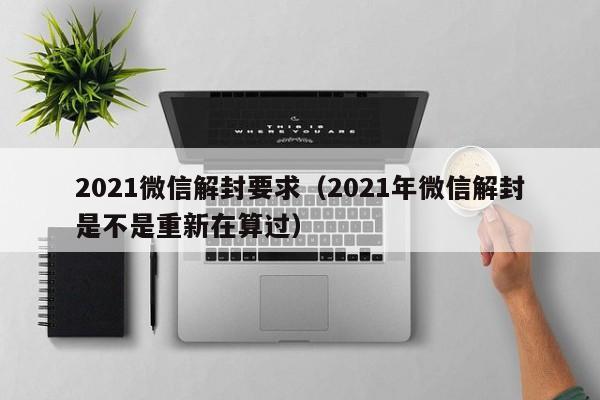 021微信解封要求（2021年微信解封是不是重新在算过）"