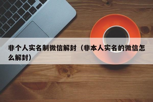 非个人实名制微信解封（非本人实名的微信怎么解封）