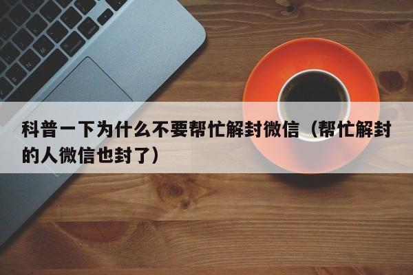 科普一下为什么不要帮忙解封微信（帮忙解封的人微信也封了）