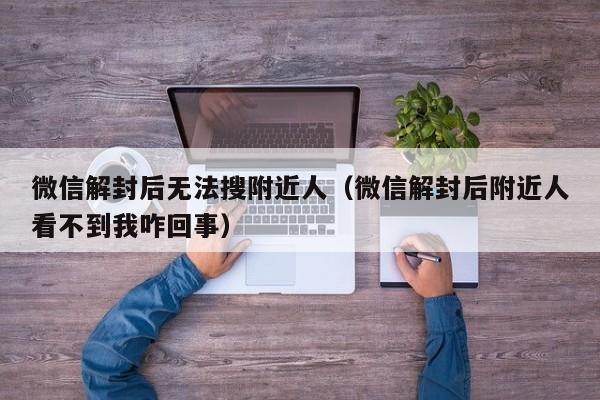 微信解封后无法搜附近人（微信解封后附近人看不到我咋回事）