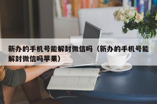 新办的手机号能解封微信吗（新办的手机号能解封微信吗苹果）