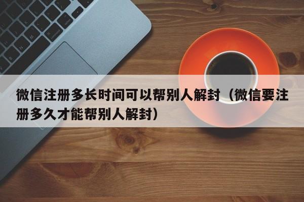 微信注册多长时间可以帮别人解封（微信要注册多久才能帮别人解封）