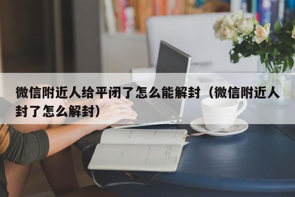 微信附近人给平闭了怎么能解封（微信附近人封了怎么解封）