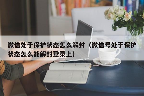 微信处于保护状态怎么解封（微信号处于保护状态怎么能解封登录上）