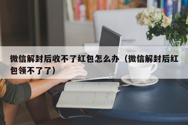 微信解封后收不了红包怎么办（微信解封后红包领不了了）