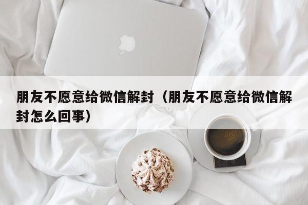 朋友不愿意给微信解封（朋友不愿意给微信解封怎么回事）