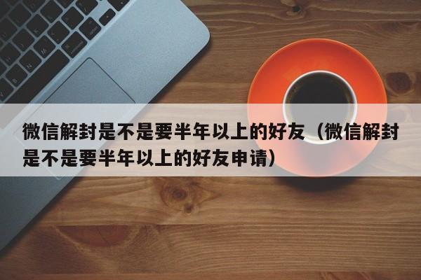 微信解封是不是要半年以上的好友（微信解封是不是要半年以上的好友申请）