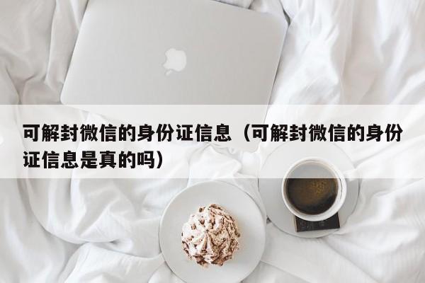 可解封微信的身份证信息（可解封微信的身份证信息是真的吗）