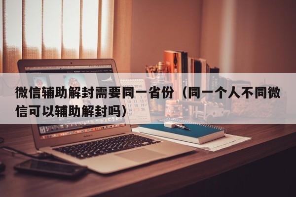 微信辅助解封需要同一省份（同一个人不同微信可以辅助解封吗）