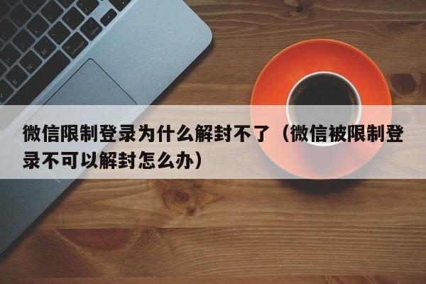 微信限制登录为什么解封不了（微信被限制登录不可以解封怎么办）