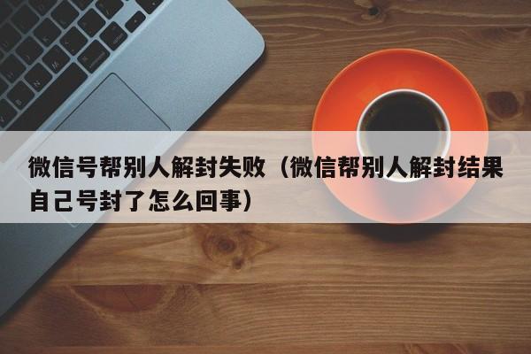 微信号帮别人解封失败（微信帮别人解封结果自己号封了怎么回事）