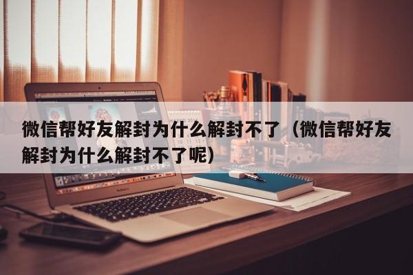 微信帮好友解封为什么解封不了（微信帮好友解封为什么解封不了呢）