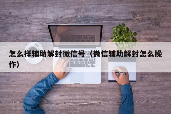 怎么样辅助解封微信号（微信辅助解封怎么操作）