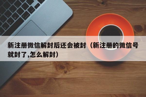 新注册微信解封后还会被封（新注册的微信号就封了,怎么解封）