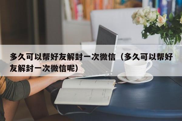 多久可以帮好友解封一次微信（多久可以帮好友解封一次微信呢）