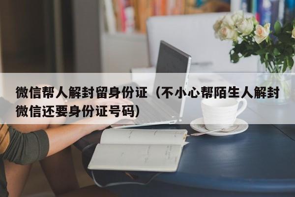 微信帮人解封留身份证（不小心帮陌生人解封微信还要身份证号码）