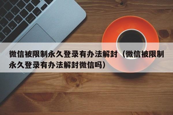 微信被限制永久登录有办法解封（微信被限制永久登录有办法解封微信吗）