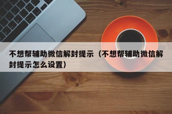 不想帮辅助微信解封提示（不想帮辅助微信解封提示怎么设置）