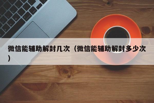 微信能辅助解封几次（微信能辅助解封多少次）