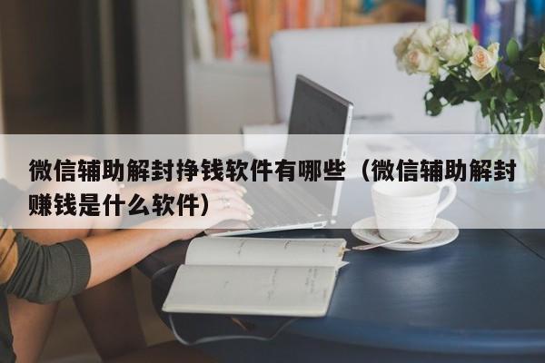 微信辅助解封挣钱软件有哪些（微信辅助解封赚钱是什么软件）